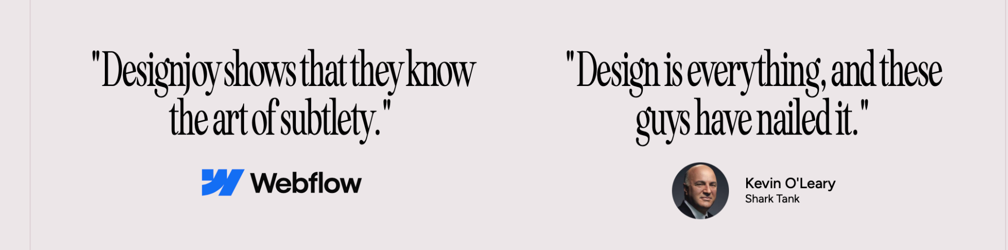 Testimonials about Designjoy: Webflow — Designjoy shows that they know the art of subtlety. Kevin O’Leary, Shark Tank — Design is everything, and these guys have nailed it.